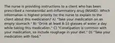 The nurse is providing instructions to a client who has been prescribed a nonsteroidal anti-inflammatory drug (NSAID). Which information is highest priority for the nurse to explain to the client about this medication? A) "Take your medication on an empty stomach." B) "Drink at least 8-10 glasses of water a day while taking this medication." C) "Constipation is common with your medication, so include roughage in your diet." D) "Take your medication with food."