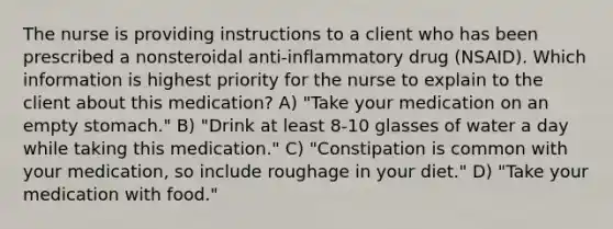 The nurse is providing instructions to a client who has been prescribed a nonsteroidal anti-inflammatory drug (NSAID). Which information is highest priority for the nurse to explain to the client about this medication? A) "Take your medication on an empty stomach." B) "Drink at least 8-10 glasses of water a day while taking this medication." C) "Constipation is common with your medication, so include roughage in your diet." D) "Take your medication with food."