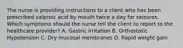 The nurse is providing instructions to a client who has been prescribed valproic acid by mouth twice a day for seizures. Which symptoms should the nurse tell the client to report to the healthcare provider? A. Gastric irritation B. Orthostatic Hypotension C. Dry mucosal membranes D. Rapid weight gain