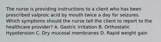 The nurse is providing instructions to a client who has been prescribed valproic acid by mouth twice a day for seizures. Which symptoms should the nurse tell the client to report to the healthcare provider? A. Gastric irritation B. Orthostatic Hypotension C. Dry mucosal membranes D. Rapid weight gain