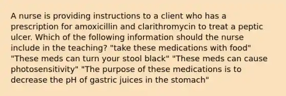 A nurse is providing instructions to a client who has a prescription for amoxicillin and clarithromycin to treat a peptic ulcer. Which of the following information should the nurse include in the teaching? "take these medications with food" "These meds can turn your stool black" "These meds can cause photosensitivity" "The purpose of these medications is to decrease the pH of gastric juices in the stomach"