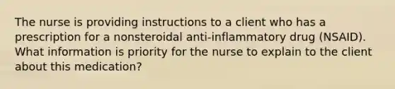 The nurse is providing instructions to a client who has a prescription for a nonsteroidal anti-inflammatory drug (NSAID). What information is priority for the nurse to explain to the client about this medication?