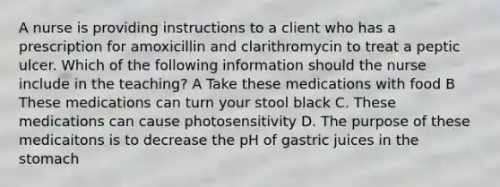 A nurse is providing instructions to a client who has a prescription for amoxicillin and clarithromycin to treat a peptic ulcer. Which of the following information should the nurse include in the teaching? A Take these medications with food B These medications can turn your stool black C. These medications can cause photosensitivity D. The purpose of these medicaitons is to decrease the pH of gastric juices in the stomach