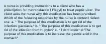 A nurse is providing instructions to a client who has a prescription for metronidazole ( Flagyl) to treat peptic ulcer. The client asks the nurse why this medication has been prscribed. Which of the following responses by the nurse is correct? Select one: a. " The purpose of this medication is to get rid of the infection giardiasis." b. " The purpose of this medication is to get rid of the infection from H. pylori" c. " I dont know" d."The purpose of this medication is to increase the gastric acid in the stomach"