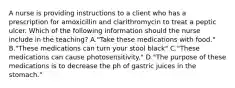 A nurse is providing instructions to a client who has a prescription for amoxicillin and clarithromycin to treat a peptic ulcer. Which of the following information should the nurse include in the teaching? A."Take these medications with food." B."These medications can turn your stool black" C."These medications can cause photosensitivity." D."The purpose of these medications is to decrease the ph of gastric juices in the stomach."