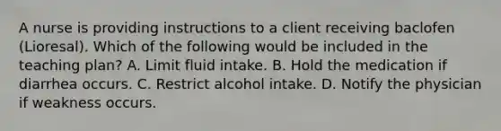 A nurse is providing instructions to a client receiving baclofen (Lioresal). Which of the following would be included in the teaching plan? A. Limit fluid intake. B. Hold the medication if diarrhea occurs. C. Restrict alcohol intake. D. Notify the physician if weakness occurs.