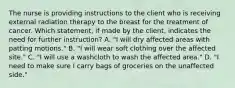 The nurse is providing instructions to the client who is receiving external radiation therapy to the breast for the treatment of cancer. Which statement, if made by the client, indicates the need for further instruction? A. "I will dry affected areas with patting motions." B. "I will wear soft clothing over the affected site." C. "I will use a washcloth to wash the affected area." D. "I need to make sure I carry bags of groceries on the unaffected side."