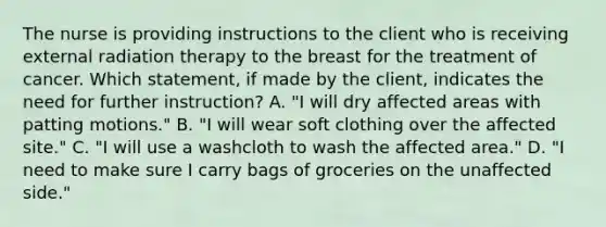 The nurse is providing instructions to the client who is receiving external radiation therapy to the breast for the treatment of cancer. Which statement, if made by the client, indicates the need for further instruction? A. "I will dry affected areas with patting motions." B. "I will wear soft clothing over the affected site." C. "I will use a washcloth to wash the affected area." D. "I need to make sure I carry bags of groceries on the unaffected side."