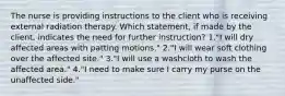 The nurse is providing instructions to the client who is receiving external radiation therapy. Which statement, if made by the client, indicates the need for further instruction? 1."I will dry affected areas with patting motions." 2."I will wear soft clothing over the affected site." 3."I will use a washcloth to wash the affected area." 4."I need to make sure I carry my purse on the unaffected side."