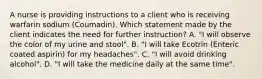 A nurse is providing instructions to a client who is receiving warfarin sodium (Coumadin). Which statement made by the client indicates the need for further instruction? A. "I will observe the color of my urine and stool". B. "I will take Ecotrin (Enteric coated aspirin) for my headaches". C. "I will avoid drinking alcohol". D. "I will take the medicine daily at the same time".