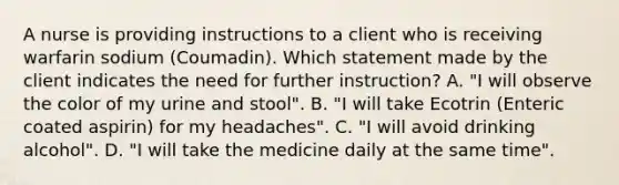 A nurse is providing instructions to a client who is receiving warfarin sodium (Coumadin). Which statement made by the client indicates the need for further instruction? A. "I will observe the color of my urine and stool". B. "I will take Ecotrin (Enteric coated aspirin) for my headaches". C. "I will avoid drinking alcohol". D. "I will take the medicine daily at the same time".