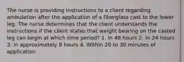 The nurse is providing instructions to a client regarding ambulation after the application of a fiberglass cast to the lower leg. The nurse determines that the client understands the instructions if the client states that weight bearing on the casted leg can begin at which time period? 1. In 48 hours 2. In 24 hours 3. In approximately 8 hours 4. Within 20 to 30 minutes of application