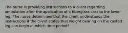 The nurse is providing instructions to a client regarding ambulation after the application of a fiberglass cast to the lower leg. The nurse determines that the client understands the instructions if the client states that weight bearing on the casted leg can begin at which time period?