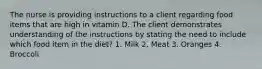 The nurse is providing instructions to a client regarding food items that are high in vitamin D. The client demonstrates understanding of the instructions by stating the need to include which food item in the diet? 1. Milk 2. Meat 3. Oranges 4. Broccoli