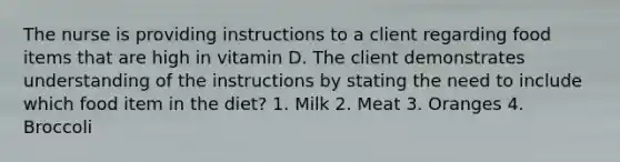 The nurse is providing instructions to a client regarding food items that are high in vitamin D. The client demonstrates understanding of the instructions by stating the need to include which food item in the diet? 1. Milk 2. Meat 3. Oranges 4. Broccoli