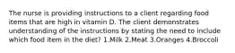 The nurse is providing instructions to a client regarding food items that are high in vitamin D. The client demonstrates understanding of the instructions by stating the need to include which food item in the diet? 1.Milk 2.Meat 3.Oranges 4.Broccoli