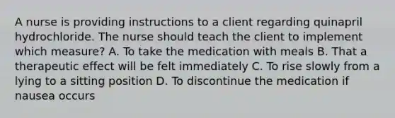 A nurse is providing instructions to a client regarding quinapril hydrochloride. The nurse should teach the client to implement which measure? A. To take the medication with meals B. That a therapeutic effect will be felt immediately C. To rise slowly from a lying to a sitting position D. To discontinue the medication if nausea occurs