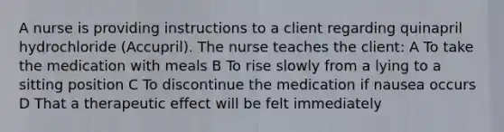 A nurse is providing instructions to a client regarding quinapril hydrochloride (Accupril). The nurse teaches the client: A To take the medication with meals B To rise slowly from a lying to a sitting position C To discontinue the medication if nausea occurs D That a therapeutic effect will be felt immediately