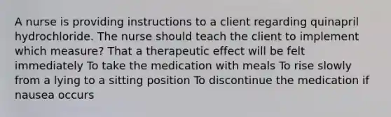 A nurse is providing instructions to a client regarding quinapril hydrochloride. The nurse should teach the client to implement which measure? That a therapeutic effect will be felt immediately To take the medication with meals To rise slowly from a lying to a sitting position To discontinue the medication if nausea occurs