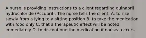 A nurse is providing instructions to a client regarding quinapril hydrochloride (Accupril). The nurse tells the client: A. to rise slowly from a lying to a sitting position B. to take the medication with food only C. that a therapeutic effect will be noted immediately D. to discontinue the medication if nausea occurs