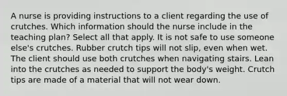 A nurse is providing instructions to a client regarding the use of crutches. Which information should the nurse include in the teaching plan? Select all that apply. It is not safe to use someone else's crutches. Rubber crutch tips will not slip, even when wet. The client should use both crutches when navigating stairs. Lean into the crutches as needed to support the body's weight. Crutch tips are made of a material that will not wear down.