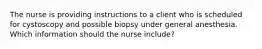 The nurse is providing instructions to a client who is scheduled for cystoscopy and possible biopsy under general anesthesia. Which information should the nurse include?