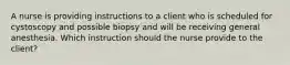 A nurse is providing instructions to a client who is scheduled for cystoscopy and possible biopsy and will be receiving general anesthesia. Which instruction should the nurse provide to the client?