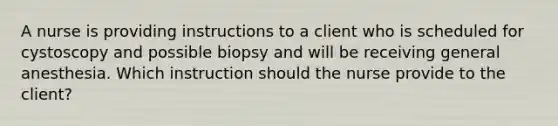 A nurse is providing instructions to a client who is scheduled for cystoscopy and possible biopsy and will be receiving general anesthesia. Which instruction should the nurse provide to the client?