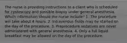 The nurse is providing instructions to a client who is scheduled for cystoscopy and possible biopsy under general anesthesia. Which information should the nurse include? 1. The procedure will take about 4 hours. 2. Intravenous fluids may be started on the day of the procedure. 3. Preprocedure sedatives are never administered with general anesthesia. 4. Only a full liquid breakfast may be allowed on the day of the procedure.