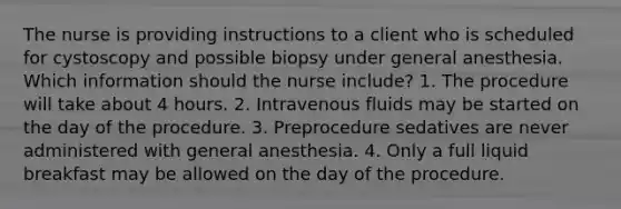 The nurse is providing instructions to a client who is scheduled for cystoscopy and possible biopsy under general anesthesia. Which information should the nurse include? 1. The procedure will take about 4 hours. 2. Intravenous fluids may be started on the day of the procedure. 3. Preprocedure sedatives are never administered with general anesthesia. 4. Only a full liquid breakfast may be allowed on the day of the procedure.