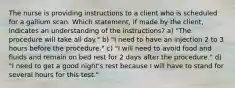 The nurse is providing instructions to a client who is scheduled for a gallium scan. Which statement, if made by the client, indicates an understanding of the instructions? a) "The procedure will take all day." b) "I need to have an injection 2 to 3 hours before the procedure." c) "I will need to avoid food and fluids and remain on bed rest for 2 days after the procedure." d) "I need to get a good night's rest because I will have to stand for several hours for this test."