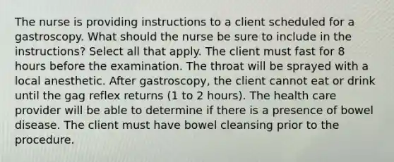 The nurse is providing instructions to a client scheduled for a gastroscopy. What should the nurse be sure to include in the instructions? Select all that apply. The client must fast for 8 hours before the examination. The throat will be sprayed with a local anesthetic. After gastroscopy, the client cannot eat or drink until the gag reflex returns (1 to 2 hours). The health care provider will be able to determine if there is a presence of bowel disease. The client must have bowel cleansing prior to the procedure.