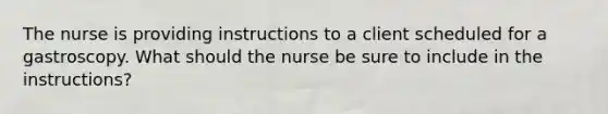 The nurse is providing instructions to a client scheduled for a gastroscopy. What should the nurse be sure to include in the instructions?