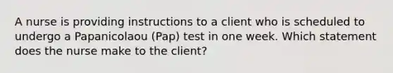 A nurse is providing instructions to a client who is scheduled to undergo a Papanicolaou (Pap) test in one week. Which statement does the nurse make to the client?