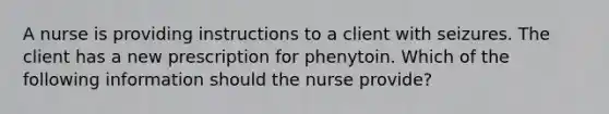 A nurse is providing instructions to a client with seizures. The client has a new prescription for phenytoin. Which of the following information should the nurse provide?