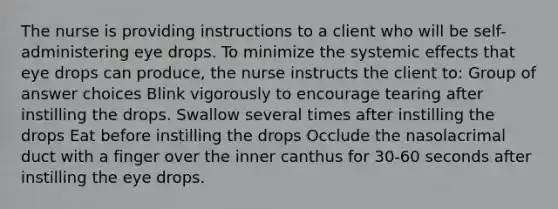 The nurse is providing instructions to a client who will be self-administering eye drops. To minimize the systemic effects that eye drops can produce, the nurse instructs the client to: Group of answer choices Blink vigorously to encourage tearing after instilling the drops. Swallow several times after instilling the drops Eat before instilling the drops Occlude the nasolacrimal duct with a finger over the inner canthus for 30-60 seconds after instilling the eye drops.