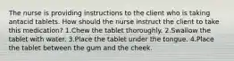 The nurse is providing instructions to the client who is taking antacid tablets. How should the nurse instruct the client to take this medication? 1.Chew the tablet thoroughly. 2.Swallow the tablet with water. 3.Place the tablet under the tongue. 4.Place the tablet between the gum and the cheek.