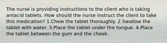 The nurse is providing instructions to the client who is taking antacid tablets. How should the nurse instruct the client to take this medication? 1.Chew the tablet thoroughly. 2.Swallow the tablet with water. 3.Place the tablet under the tongue. 4.Place the tablet between the gum and the cheek.