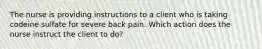 The nurse is providing instructions to a client who is taking codeine sulfate for severe back pain. Which action does the nurse instruct the client to do?