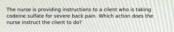 The nurse is providing instructions to a client who is taking codeine sulfate for severe back pain. Which action does the nurse instruct the client to do?