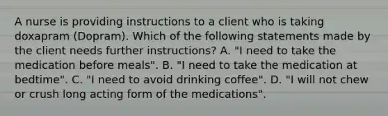 A nurse is providing instructions to a client who is taking doxapram (Dopram). Which of the following statements made by the client needs further instructions? A. "I need to take the medication before meals". B. "I need to take the medication at bedtime". C. "I need to avoid drinking coffee". D. "I will not chew or crush long acting form of the medications".