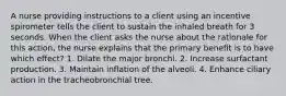 A nurse providing instructions to a client using an incentive spirometer tells the client to sustain the inhaled breath for 3 seconds. When the client asks the nurse about the rationale for this action, the nurse explains that the primary benefit is to have which effect? 1. Dilate the major bronchi. 2. Increase surfactant production. 3. Maintain inflation of the alveoli. 4. Enhance ciliary action in the tracheobronchial tree.