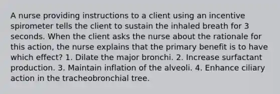 A nurse providing instructions to a client using an incentive spirometer tells the client to sustain the inhaled breath for 3 seconds. When the client asks the nurse about the rationale for this action, the nurse explains that the primary benefit is to have which effect? 1. Dilate the major bronchi. 2. Increase surfactant production. 3. Maintain inflation of the alveoli. 4. Enhance ciliary action in the tracheobronchial tree.