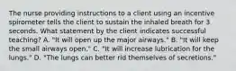 The nurse providing instructions to a client using an incentive spirometer tells the client to sustain the inhaled breath for 3 seconds. What statement by the client indicates successful teaching? A. "It will open up the major airways." B. "It will keep the small airways open." C. "It will increase lubrication for the lungs." D. "The lungs can better rid themselves of secretions."