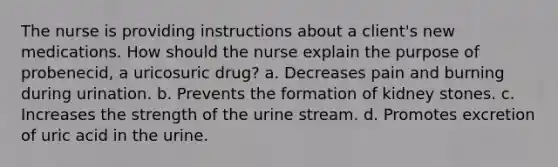 The nurse is providing instructions about a client's new medications. How should the nurse explain the purpose of probenecid, a uricosuric drug? a. Decreases pain and burning during urination. b. Prevents the formation of kidney stones. c. Increases the strength of the urine stream. d. Promotes excretion of uric acid in the urine.