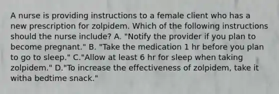 A nurse is providing instructions to a female client who has a new prescription for zolpidem. Which of the following instructions should the nurse include? A. "Notify the provider if you plan to become pregnant." B. "Take the medication 1 hr before you plan to go to sleep." C."Allow at least 6 hr for sleep when taking zolpidem." D."To increase the effectiveness of zolpidem, take it witha bedtime snack."