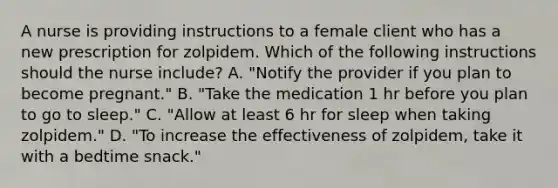 A nurse is providing instructions to a female client who has a new prescription for zolpidem. Which of the following instructions should the nurse include? A. "Notify the provider if you plan to become pregnant." B. "Take the medication 1 hr before you plan to go to sleep." C. "Allow at least 6 hr for sleep when taking zolpidem." D. "To increase the effectiveness of zolpidem, take it with a bedtime snack."