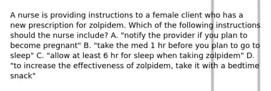 A nurse is providing instructions to a female client who has a new prescription for zolpidem. Which of the following instructions should the nurse include? A. "notify the provider if you plan to become pregnant" B. "take the med 1 hr before you plan to go to sleep" C. "allow at least 6 hr for sleep when taking zolpidem" D. "to increase the effectiveness of zolpidem, take it with a bedtime snack"