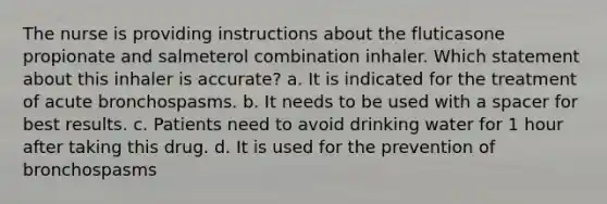 The nurse is providing instructions about the fluticasone propionate and salmeterol combination inhaler. Which statement about this inhaler is accurate? a. It is indicated for the treatment of acute bronchospasms. b. It needs to be used with a spacer for best results. c. Patients need to avoid drinking water for 1 hour after taking this drug. d. It is used for the prevention of bronchospasms