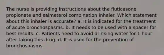 The nurse is providing instructions about the fluticasone propionate and salmeterol combination inhaler. Which statement about this inhaler is accurate? a. It is indicated for the treatment of acute bronchospasms. b. It needs to be used with a spacer for best results. c. Patients need to avoid drinking water for 1 hour after taking this drug. d. It is used for the prevention of bronchospasms.